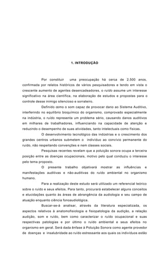 1. INTRODUÇÃO
Por constituir uma preocupação há cerca de 2.500 anos,
confirmada por relatos históricos de vários pesquisadores e tendo em vista o
crescente aumento de agentes desencadeadores, o ruído assume um interesse
significativo na área científica, na elaboração de estudos e propostas para o
controle desse inimigo silencioso e sorrateiro.
Definido como o som capaz de provocar dano ao Sistema Auditivo,
interferindo no equilíbrio bioquímico do organismo, comprovado especialmente
na indústria, o ruído representa um problema sério, causando danos auditivos
em milhares de trabalhadores, influenciando na capacidade de atenção e
reduzindo o desempenho de suas atividades, tanto intelectuais como físicas.
O desenvolvimento tecnológico das indústrias e o crescimento dos
grandes centros urbanos submetem o indivíduo ao convívio permanente do
ruído, não respeitando convenções e nem classes sociais.
Pesquisas recentes revelam que a poluição sonora ocupa a terceira
posição entre as doenças ocupacionais, motivo pelo qual conduziu o interesse
pelo tema proposto.
O presente trabalho objetivará mostrar as influências e
manifestações auditivas e não-auditivas do ruído ambiental no organismo
humano.
Para a realização deste estudo será utilizado um referencial teórico
sobre o ruído e seus efeitos. Para tanto, procurará estabelecer alguns conceitos
e elucidações quanto às áreas de abrangência da audiologia e seu campo de
atuação enquanto ciência fonoaudiológica.
Buscar-se-á analisar, através da literatura especializada, os
aspectos relativos à anatomofisiologia e fisiopatologia da audição, a relação
audição, som e ruído, bem como caracterizar o ruído ocupacional e suas
respectivas patologias e por último o ruído ambiental e seus efeitos no
organismo em geral. Será dada ênfase à Poluição Sonora como agente provedor
de doenças e insalubridade ao ruído estressante aos quais os indivíduos estão
 