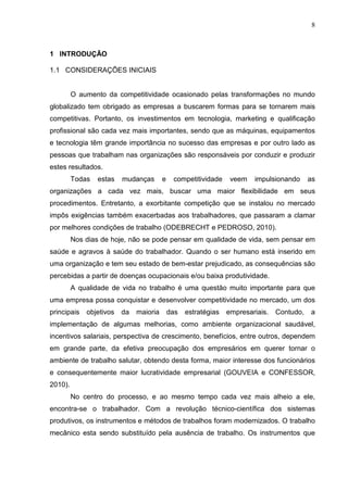 8
1 INTRODUÇÃO
1.1 CONSIDERAÇÕES INICIAIS
O aumento da competitividade ocasionado pelas transformações no mundo
globalizado tem obrigado as empresas a buscarem formas para se tornarem mais
competitivas. Portanto, os investimentos em tecnologia, marketing e qualificação
profissional são cada vez mais importantes, sendo que as máquinas, equipamentos
e tecnologia têm grande importância no sucesso das empresas e por outro lado as
pessoas que trabalham nas organizações são responsáveis por conduzir e produzir
estes resultados.
Todas estas mudanças e competitividade veem impulsionando as
organizações a cada vez mais, buscar uma maior flexibilidade em seus
procedimentos. Entretanto, a exorbitante competição que se instalou no mercado
impôs exigências também exacerbadas aos trabalhadores, que passaram a clamar
por melhores condições de trabalho (ODEBRECHT e PEDROSO, 2010).
Nos dias de hoje, não se pode pensar em qualidade de vida, sem pensar em
saúde e agravos à saúde do trabalhador. Quando o ser humano está inserido em
uma organização e tem seu estado de bem-estar prejudicado, as consequências são
percebidas a partir de doenças ocupacionais e/ou baixa produtividade.
A qualidade de vida no trabalho é uma questão muito importante para que
uma empresa possa conquistar e desenvolver competitividade no mercado, um dos
principais objetivos da maioria das estratégias empresariais. Contudo, a
implementação de algumas melhorias, como ambiente organizacional saudável,
incentivos salariais, perspectiva de crescimento, benefícios, entre outros, dependem
em grande parte, da efetiva preocupação dos empresários em querer tornar o
ambiente de trabalho salutar, obtendo desta forma, maior interesse dos funcionários
e consequentemente maior lucratividade empresarial (GOUVEIA e CONFESSOR,
2010).
No centro do processo, e ao mesmo tempo cada vez mais alheio a ele,
encontra-se o trabalhador. Com a revolução técnico-científica dos sistemas
produtivos, os instrumentos e métodos de trabalhos foram modernizados. O trabalho
mecânico esta sendo substituído pela ausência de trabalho. Os instrumentos que
 
