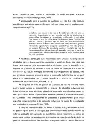 9
foram idealizados para libertar o trabalhador do fardo mecânico acabaram
coisificando esse trabalhador (SOUSA, 1989).
A preocupação com a questão da qualidade de vida tem sido bastante
considerada, pois retrata a percepção que o indivíduo possui sobre o seu bem-estar.
Segundo Oliveira (2005),
a melhoria das condições de vida e da saúde tem sido um tema de
crescente importância, já que impacta indireta ou diretamente a
produtividade das pessoas, e os resultados obtidos pelas organizações.
Esse tema tem sido discutido dentro da denominação de Qualidade de
Vida no Trabalho [...] Embora haja um limite sutil entre as questões de
trabalho e de vida na família e na comunidade, ambos tratam de questões
relacionadas a promover e assegurar a qualidade do bem-estar geral do
ser humano. Por isso, tão importante quanto ás condições de vida das
comunidades são as práticas desenvolvidas pelas empresas, já que é nas
empresas que o ser humano desenvolve uma parte muito significativa de
sua vida: o trabalho.
A indústria da construção civil é reconhecida como uma das mais importantes
atividades para o desenvolvimento econômico e social do Brasil, haja vista sua
ímpar capacidade de gerar empregos diretos e indiretos, porém, a insuficiência do
controle de qualidade se estende a todos os níveis de produção e é a falta de
adequação, ou seja, de formação, treinamento e aperfeiçoamento do pessoal, uma
das principais causas do problema, sendo a construção civil detentora de um perfil
nômade de mão de obra, em constante mutação e constituída de operários com
baixo índice de alfabetização (HAUSER, 2012).
As pesquisas em torno da questão da Qualidade de Vida no Trabalho visam,
dentre outras coisas, a compreensão a respeito de situações individuais dos
trabalhadores em suas atividades laborais tanto no setor administrativo quanto no
setor produtivo e, a nível organizacional, estão se referindo á expansão do conceito
de Qualidade Total, ultrapassando os processos e procedimentos, para incluir
aspectos comportamentais e de satisfação individuais na busca de concretização
dos resultados da empresa (OLIVA, 2008).
A pesquisa teve como ponto de partida a revisão bibliográfica acompanhada
da pesquisa para avaliar a satisfação dos funcionários do setor administrativo e do
setor da produção com aplicação de questionário como instrumento de coleta de
dados para verificar os quesitos mais importantes e o grau de satisfação de forma
geral, os resultados obtidos foram analisados e apresentados no capítulo Resultados
 