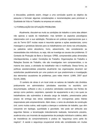10
e discussões, podendo assim, chegar a uma conclusão quanto ao objetivo da
pesquisa e formular algumas considerações e recomendações para promover a
Qualidade de Vida no Trabalho na empresa em estudo.
1.2 FORMULAÇÃO DA SITUAÇÃO PROBLEMA
Atualmente, discutem-se muito as condições de trabalho e como elas afetam
não apenas a saúde do trabalhador, mas também os aspectos psicológicos
relacionados com a sua satisfação. Percebe-se em práticas organizacionais que o
uso do Termo QVT muitas vezes é resumido apenas a ações assistenciais, como
massagens e ginásticas laborais para os trabalhadores com dores nas articulações,
ou palestras sobre alcoolismo, fumo, adoecimento, não considerando as
necessidades dos indivíduos, ou seja, não se investiga as causas dos problemas. O
Contexto de Produção de Bens e Serviços- CPBS, compreendido pelas dimensões
interdependentes, a saber: Condições de Trabalho, Organizações do Trabalho e
Relações Sociais de Trabalho, não são investigadas nem compreendidas, e na
maioria dos casos, a atividade do trabalhador não é modificada. Dessa forma, as
políticas assistencialistas presentes atualmente nas organizações deveriam ser
substituídas paulatinamente por uma postura em que predominaria a investigação
dos elementos causadores de problemas, para neles intervir. (LIMA, 2007 apud
OLIVA, 2008).
O canteiro de obras é um local onde os setores de trabalho são divididos
praticamente em administrativo (atividades exercidas no escritório com
documentação, software e etc.) e produtivo (atividades exercidas nas frentes de
serviço como pedreiro, carpinteiro, operador de equipamento e etc.) nos quais os
trabalhadores são submetidos à elevada carga de trabalho, pressionados pelos
prazos de entrega das obras estabelecidos em cronogramas pelos líderes
responsáveis pelo empreendimento. Além disso, o ramo da atividade da construção
civil, como muitos outros, está sujeito a doenças e acidentes de trabalho, que vêm
crescendo em tipologia, quantidade e gravidade. Isto pode ser atribuído aos
seguintes fatores: a terceirização indevidamente realizada, treinamento precário,
ausência e/ou uso incorreto de equipamentos de proteção individual e coletiva, além
da inexistência do comprometimento e pratica de “segurança como parte do
negócio”. A saúde e segurança ocupacional ainda são consideradas em muitas
 