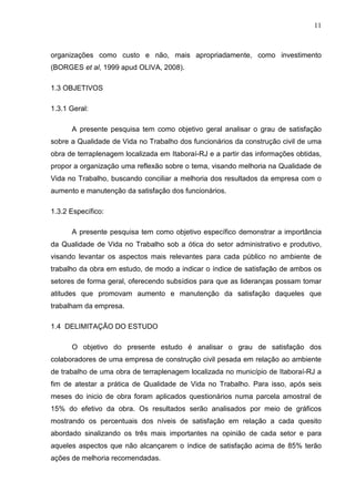 11
organizações como custo e não, mais apropriadamente, como investimento
(BORGES et al, 1999 apud OLIVA, 2008).
1.3 OBJETIVOS
1.3.1 Geral:
A presente pesquisa tem como objetivo geral analisar o grau de satisfação
sobre a Qualidade de Vida no Trabalho dos funcionários da construção civil de uma
obra de terraplenagem localizada em Itaboraí-RJ e a partir das informações obtidas,
propor a organização uma reflexão sobre o tema, visando melhoria na Qualidade de
Vida no Trabalho, buscando conciliar a melhoria dos resultados da empresa com o
aumento e manutenção da satisfação dos funcionários.
1.3.2 Específico:
A presente pesquisa tem como objetivo específico demonstrar a importância
da Qualidade de Vida no Trabalho sob a ótica do setor administrativo e produtivo,
visando levantar os aspectos mais relevantes para cada público no ambiente de
trabalho da obra em estudo, de modo a indicar o índice de satisfação de ambos os
setores de forma geral, oferecendo subsídios para que as lideranças possam tomar
atitudes que promovam aumento e manutenção da satisfação daqueles que
trabalham da empresa.
1.4 DELIMITAÇÃO DO ESTUDO
O objetivo do presente estudo é analisar o grau de satisfação dos
colaboradores de uma empresa de construção civil pesada em relação ao ambiente
de trabalho de uma obra de terraplenagem localizada no município de Itaboraí-RJ a
fim de atestar a prática de Qualidade de Vida no Trabalho. Para isso, após seis
meses do inicio de obra foram aplicados questionários numa parcela amostral de
15% do efetivo da obra. Os resultados serão analisados por meio de gráficos
mostrando os percentuais dos níveis de satisfação em relação a cada quesito
abordado sinalizando os três mais importantes na opinião de cada setor e para
aqueles aspectos que não alcançarem o índice de satisfação acima de 85% terão
ações de melhoria recomendadas.
 