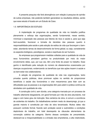 12
A presente pesquisa não fará abrangência com relação à pesquisa de opinião
de outras empresas, não podendo também generalizar os resultados obtidos, sendo
que esse estudo é focado em um Estudo de Caso.
1.5 IMPORTÂNCIA DO ESTUDO
A implantação de programas de qualidade de vida no trabalho justifica
plenamente o esforço das organizações, sendo fundamental, nesse sentido,
minimizar a exposição das pessoas aos fatores de risco à saúde e, para que seja
bem-sucedido, favorecer a tomada de decisões das pessoas quanto à
responsabilidade pela saúde e pela adoção de estilos de vida que favoreçam o bem-
estar, abordando temas de desenvolvimento de forma global, ou seja, considerando
os aspectos biológicos, psicológicos, sociais e espirituais do ser humano.
As empresas que programaram medidas voltadas para a qualidade de vida de
seus funcionários percebem ganhos na produtividade por meio do maior
envolvimento deles, que, por sua vez, têm uma fonte de prazer no trabalho. Esse
ganho é identificado pela redução do número de afastamentos ocasionados por
doenças ocupacionais, evidenciando os benefícios que tais ações trazem à saúde e
ao bem-estar dos colaboradores.
A adoção de programas de qualidade de vida nas organizações, tanto
privadas quanto públicas, deve promover ações no sentido de proporcionar
benefícios à saúde dos funcionários e criar mecanismos para lidar com as
dificuldades que as pessoas e as organizações têm para aderir à prática contínua de
atividades com qualidade de vida.
A construção civil é, sem dúvida, uma categoria marcada por um processo de
trabalho altamente desgastante, em geral formado por mão de obra abundante, mal
paga e com baixo grau de instrução. Nos canteiros de obra, é comum a ocorrência
de acidentes do trabalho. Os trabalhadores sentem medo do desemprego, já que a
grande maioria é constituída por mão de obra terceirizada. Muitos deles não
possuem contrato formal, ficando sem proteção social e submetidos a condições
deploráveis de trabalho, em total desrespeito às cláusulas elementares da
convenção coletiva da categoria. Dentro dessas condições de precariedade,
destacam-se a irresponsabilidade e a omissão das empreiteiras, a alta rotatividade,
 