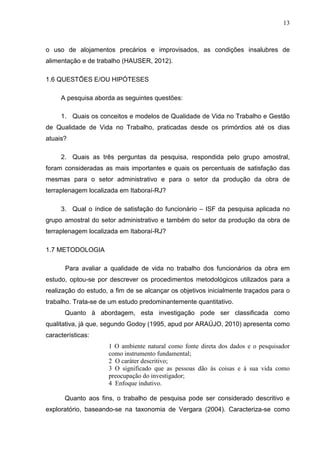 13
o uso de alojamentos precários e improvisados, as condições insalubres de
alimentação e de trabalho (HAUSER, 2012).
1.6 QUESTÕES E/OU HIPÓTESES
A pesquisa aborda as seguintes questões:
1. Quais os conceitos e modelos de Qualidade de Vida no Trabalho e Gestão
de Qualidade de Vida no Trabalho, praticadas desde os primórdios até os dias
atuais?
2. Quais as três perguntas da pesquisa, respondida pelo grupo amostral,
foram consideradas as mais importantes e quais os percentuais de satisfação das
mesmas para o setor administrativo e para o setor da produção da obra de
terraplenagem localizada em Itaboraí-RJ?
3. Qual o índice de satisfação do funcionário – ISF da pesquisa aplicada no
grupo amostral do setor administrativo e também do setor da produção da obra de
terraplenagem localizada em Itaboraí-RJ?
1.7 METODOLOGIA
Para avaliar a qualidade de vida no trabalho dos funcionários da obra em
estudo, optou-se por descrever os procedimentos metodológicos utilizados para a
realização do estudo, a fim de se alcançar os objetivos inicialmente traçados para o
trabalho. Trata-se de um estudo predominantemente quantitativo.
Quanto à abordagem, esta investigação pode ser classificada como
qualitativa, já que, segundo Godoy (1995, apud por ARAÚJO, 2010) apresenta como
características:
1 O ambiente natural como fonte direta dos dados e o pesquisador
como instrumento fundamental;
2 O caráter descritivo;
3 O significado que as pessoas dão às coisas e à sua vida como
preocupação do investigador;
4 Enfoque indutivo.
Quanto aos fins, o trabalho de pesquisa pode ser considerado descritivo e
exploratório, baseando-se na taxonomia de Vergara (2004). Caracteriza-se como
 