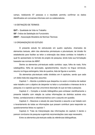 16
campo, totalizando 57 pessoas e o resultado permitiu confirmar os dados
identificados em conversas informais com os colaboradores.
1.8 DEFINIÇÃO DE TERMOS
QVT - Qualidade de Vida no Trabalho
ISF - Índice de Satisfação do Funcionário
ABNT – Associação Brasileira de Normas Técnicas
1.9 ORGANIZAÇÃO DO ESTUDO
O presente estudo foi estruturado em quatro capítulos, chamados de
elementos textuais, além dos elementos pré-textuais e pós-textuais; tal divisão foi
estabelecida para facilitar ao leitor a ordenação das ideias contidas no trabalho o
qual foi apresentado no formato de projeto de pesquisa, tendo toda sua formatação
baseada nas normas da ABNT.
Dentre os elementos pré-textuais estão contidos: capa, folha de rosto, ficha
catalográfica, folha de aprovação, agradecimentos, resumo na língua vernácula,
resumo na língua estrangeira, lista de quadros, lista de figuras e sumário.
Os elementos pós-textuais estão divididos em 4 capítulos, sendo que cada
um deles trata dos seguintes assuntos:
Capitulo 1 – Aborda o problema que despertou no autor a iniciativa de realizar
este trabalho com o objetivo de despertar no leitor a curiosidade e interesse de ler a
pesquisa; é o capitulo que traz uma breve descrição do que se trata a pesquisa.
Capitulo 2 – Compõe a revisão bibliográfica para embasar cientificamente o
presente trabalho com relação às outras informações de distintos autores e/ou
fontes, correlacionando o referencial teórico com o assunto em questão.
Capitulo 3 – Descreve o estudo de caso focando o assunto a ser tratado com
o levantamento de todas as informações que possam contribuir para responder os
questionamentos feitos no capitulo 1.
Capitulo 4- Trata da Interpretação das informações do capitulo 3 dando o
parecer conclusivo da pesquisa sugerindo recomendações caso seja necessário.
Entre os elementos pós-textuais estão ás referências bibliográficas.
 