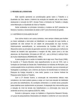 17
2 REVISÃO DE LITERATURA
Este capítulo apresenta as considerações gerais sobre o Trabalho e a
Qualidade de Vida, desde o histórico da evolução do trabalho até os dias atuais,
destacando o conceito de QVT, Arranjo Físico e Ambiente de Trabalho a relação
entre Motivação e a Qualidade de Vida no Trabalho.
Serão analisados os principais conceitos e modelos de QVT presentes na
literatura, focando a necessidade de adotar a QVT como ferramenta de gestão.
2.1 HISTÓRICO E EVOLUÇÃO DA QVT
Com outros títulos e em outros contextos, mais sempre voltada para facilitar
ou trazer satisfação e bem-estar ao trabalhador na execução de suas tarefas, a
qualidade de vida sempre foi um objeto de preocupação da raça humana.
Historicamente exemplificando, os ensinamentos de Euclides (300 a.C.) de
Alexandria sobre os princípios da geometria serviram de inspiração para melhoria do
método de trabalho dos agricultores a margem do Nilo, assim como a lei das
alavancas, de Arquimedes, formulada em 287 a.C., veio a diminuir o esforço físico
de muitos trabalhadores (RODRIGUES, 1999 ).
A preocupação com a saúde no trabalho não é algo novo. Para Couto (1995),
foi durante a 1ª Guerra Mundial, mais especificamente no ano de 1915, com a
fundação da Comissão de Saúde dos Trabalhadores na Indústria de Munições, que
a preocupação tomou os primeiros contornos. Essa comissão, que era composta por
fisiologistas e psicólogos, com o término da Guerra, foi transformada no Instituto de
Pesquisa da Fadiga Industrial e, mais tarde, passou a se chamar Instituto de
Pesquisa sobre Saúde no Trabalho.
Com a 2ª Grande Guerra, a construção de instrumentos bélicos mais
complexos e de maior poderio passou a exigir um nível mais elevado de habilidade
por parte dos trabalhadores. As condições ambientais e o cenário tenso produzido
pelas batalhas eram desfavoráveis ao processo. A adaptação dos instrumentos para
a redução do nível de tensão dos trabalhadores e a diminuição dos riscos de
acidentes se tornou uma urgência (COUTO, 1995).
Durante o pós-guerra, surgiu na Inglaterra o Ergonomics Research Society,
um grupo de pesquisadores interessados em debater e conformar um novo ramo de
 