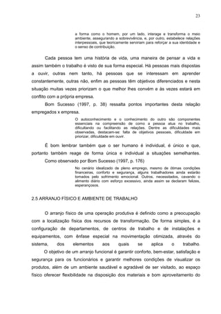 23
a forma como o homem, por um lado, interage e transforma o meio
ambiente, assegurando a sobrevivência, e, por outro, estabelece relações
interpessoais, que teoricamente serviriam para reforçar a sua identidade e
o senso de contribuição.
Cada pessoa tem uma história de vida, uma maneira de pensar a vida e
assim também o trabalho é visto de sua forma especial. Há pessoas mais dispostas
a ouvir, outras nem tanto, há pessoas que se interessam em aprender
constantemente, outras não, enfim as pessoas têm objetivos diferenciados e nesta
situação muitas vezes priorizam o que melhor lhes convém e às vezes estará em
conflito com a própria empresa.
Bom Sucesso (1997, p. 38) ressalta pontos importantes desta relação
empregados x empresa.
O autoconhecimento e o conhecimento do outro são componentes
essenciais na compreensão de como a pessoa atua no trabalho,
dificultando ou facilitando as relações. Dentre as dificuldades mais
observadas, destacam-se: falta de objetivos pessoais, dificuldade em
priorizar, dificuldade em ouvir.
É bom lembrar também que o ser humano é individual, é único e que,
portanto também reage de forma única e individual a situações semelhantes.
Como observado por Bom Sucesso (1997, p. 176)
No cenário idealizado de pleno emprego, mesmo de ótimas condições
financeiras, conforto e segurança, alguns trabalhadores ainda estarão
tomados pelo sofrimento emocional. Outros, necessitados, cavando o
alimento diário com esforço excessivo, ainda assim se declaram felizes,
esperançosos.
2.5 ARRANJO FÍSICO E AMBIENTE DE TRABALHO
O arranjo físico de uma operação produtiva é definido como a preocupação
com a localização física dos recursos de transformação. De forma simples, é a
configuração de departamentos, de centros de trabalho e de instalações e
equipamentos, com ênfase especial na movimentação otimizada, através do
sistema, dos elementos aos quais se aplica o trabalho.
O objetivo de um arranjo funcional é garantir conforto, bem-estar, satisfação e
segurança para os funcionários e garantir melhores condições de visualizar os
produtos, além de um ambiente saudável e agradável de ser visitado, ao espaço
físico oferecer flexibilidade na disposição dos materiais e bom aproveitamento do
 