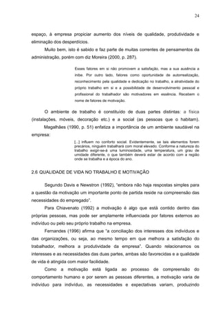 24
espaço, à empresa propiciar aumento dos níveis de qualidade, produtividade e
eliminação dos desperdícios.
Muito bem, isto é sabido e faz parte de muitas correntes de pensamentos da
administração, porém com diz Moreira (2000, p. 287).
Esses fatores em si não promovem a satisfação, mas a sua ausência a
inibe. Por outro lado, fatores como oportunidade de autorrealização,
reconhecimento pela qualidade e dedicação no trabalho, a atratividade do
próprio trabalho em si e a possibilidade de desenvolvimento pessoal e
profissional do trabalhador são motivadores em essência. Recebem o
nome de fatores de motivação.
O ambiente de trabalho é constituído de duas partes distintas: a física
(instalações, móveis, decoração etc.) e a social (as pessoas que o habitam).
Magalhães (1990, p. 51) enfatiza a importância de um ambiente saudável na
empresa:
[...] influem no conforto social. Evidentemente, se tais elementos forem
precários, ninguém trabalhará com moral elevado. Conforme a natureza do
trabalho exigir-se-á uma luminosidade, uma temperatura, um grau de
umidade diferente, o que também deverá estar de acordo com a região
onde se trabalha e a época do ano.
2.6 QUALIDADE DE VIDA NO TRABALHO E MOTIVAÇÃO
Segundo Davis e Newstron (1992), “embora não haja respostas simples para
a questão da motivação um importante ponto de partida reside na compreensão das
necessidades do empregado”.
Para Chiavenato (1992) a motivação é algo que está contido dentro das
próprias pessoas, mas pode ser amplamente influenciada por fatores externos ao
indivíduo ou pelo seu próprio trabalho na empresa.
Fernandes (1996) afirma que “a conciliação dos interesses dos indivíduos e
das organizações, ou seja, ao mesmo tempo em que melhora a satisfação do
trabalhador, melhora a produtividade da empresa”. Quando relacionamos os
interesses e as necessidades das duas partes, ambas são favorecidas e a qualidade
de vida é atingida com maior facilidade.
Como a motivação está ligada ao processo de compreensão do
comportamento humano e por serem as pessoas diferentes, a motivação varia de
indivíduo para indivíduo, as necessidades e expectativas variam, produzindo
 
