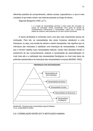25
diferentes padrões de comportamento, valores sociais, expectativas e o que é mais
complexo é que estes variam nas mesmas pessoas ao longo do tempo.
Segundo Bergamini (1997, p.71)
[...] a noção de necessidades permeia a maior parte dos conceitos no
campo da motivação. Sendo considerada como ponto de partida do
comportamento motivacional, a necessidade, usada com o sentido de
estado de carência, está presente em um bom número de teorias.
A teoria de Maslow é conhecida como uma das mais importantes teorias de
motivação. Para ele, as necessidades dos seres humanos obedecem a uma
hierarquia, ou seja, uma escala de valores a serem transpostos. Isto significa que os
indivíduos são motivados a satisfazer uma hierarquia de necessidades, à medida
que o homem satisfaz suas necessidades básicas, outras mais elevadas tomam o
predomínio do seu comportamento, estando à necessidade de autorrealização no
nível mais alto e a satisfação das necessidades fisiológicas no nível mais baixo da
pirâmide representativa da hierarquia das necessidades humanas (BUENO, 2002).
Quadro 05 - Hierarquia das necessidades segundo Maslow
Fonte: CHIAVENATO (2003)
2.6.1 CORRELAÇÃO ENTRE QVT E MOTIVAÇÃO HUMANA
Necessidades de
Auto-realização
Necessidades de Estima
Necessidades Sociais
Necessidades de Segurança
Necessidades
Fisiológicas
HIERARQUIA DAS NECESSIDADES
 