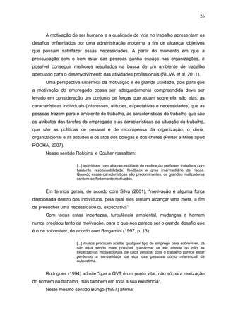 26
A motivação do ser humano e a qualidade de vida no trabalho apresentam os
desafios enfrentados por uma administração moderna a fim de alcançar objetivos
que possam satisfazer essas necessidades. A partir do momento em que a
preocupação com o bem-estar das pessoas ganha espaço nas organizações, é
possível conseguir melhores resultados na busca de um ambiente de trabalho
adequado para o desenvolvimento das atividades profissionais (SILVA et al, 2011).
Uma perspectiva sistêmica da motivação é de grande utilidade, pois para que
a motivação do empregado possa ser adequadamente compreendida deve ser
levado em consideração um conjunto de forças que atuam sobre ele, são elas: as
características individuais (interesses, atitudes, expectativas e necessidades) que as
pessoas trazem para o ambiente de trabalho, as características do trabalho que são
os atributos das tarefas do empregado e as características da situação do trabalho,
que são as políticas de pessoal e de recompensa da organização, o clima,
organizacional e as atitudes e os atos dos colegas e dos chefes (Porter e Miles apud
ROCHA, 2007).
Nesse sentido Robbins e Coulter ressaltam:
[...] indivíduos com alta necessidade de realização preferem trabalhos com
bastante responsabilidade, feedback e grau intermediário de riscos.
Quando essas características são predominantes, os grandes realizadores
sentem-se fortemente motivados.
Em termos gerais, de acordo com Silva (2001), “motivação é alguma força
direcionada dentro dos indivíduos, pela qual eles tentam alcançar uma meta, a fim
de preencher uma necessidade ou expectativa”.
Com todas estas incertezas, turbulência ambiental, mudanças o homem
nunca precisou tanto da motivação, para o que nos parece ser o grande desafio que
é o de sobreviver, de acordo com Bergamini (1997, p. 13):
[...] muitos precisam aceitar qualquer tipo de emprego para sobreviver. Já
não está sendo mais possível questionar se ele atende ou não as
expectativas motivacionais de cada pessoa, pois o trabalho parece estar
perdendo a centralidade da vida das pessoas como referencial de
autoestima.
Rodrigues (1994) admite "que a QVT é um ponto vital, não só para realização
do homem no trabalho, mas também em toda a sua existência".
Neste mesmo sentido Búrigo (1997) afirma:
 