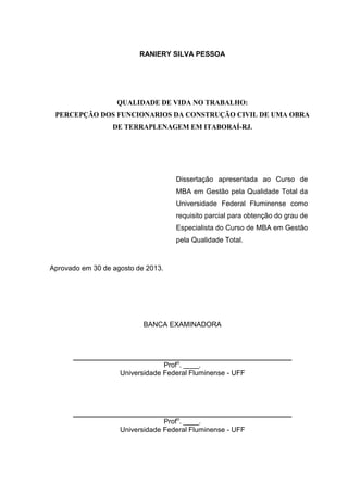 RANIERY SILVA PESSOA
QUALIDADE DE VIDA NO TRABALHO:
PERCEPÇÃO DOS FUNCIONARIOS DA CONSTRUÇÃO CIVIL DE UMA OBRA
DE TERRAPLENAGEM EM ITABORAÍ-RJ.
Dissertação apresentada ao Curso de
MBA em Gestão pela Qualidade Total da
Universidade Federal Fluminense como
requisito parcial para obtenção do grau de
Especialista do Curso de MBA em Gestão
pela Qualidade Total.
Aprovado em 30 de agosto de 2013.
BANCA EXAMINADORA
________________________________________________________
Profo
. ____.
Universidade Federal Fluminense - UFF
________________________________________________________
Profo
. ____.
Universidade Federal Fluminense - UFF
 