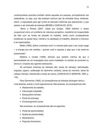 28
contemporâneo acarretou também sérias sequelas em pessoas, principalmente nas
sedentárias, ou seja, que não praticam nenhum tipo de atividade física, limitando,
assim, a capacidade para agir contra as doenças modernas que apareceram, o que
passou a ser chamado de estresse (BENKE e CARVALHO, 2010)
Bicho e Pereira (2007, citado por Cooper, 1993) definem o stress
ocupacional como um problema de natureza perceptiva, resultante da incapacidade
de lidar com as fontes de pressão no trabalho, tendo como consequências
problemas na saúde física, mental e na satisfação no trabalho, afetando o indivíduo
e as organizações.
Moller (1995), define o estresse como "a maneira pela qual o seu corpo reage
- a energia que ele mobiliza - quando você é exposto a algo que o faz sentir-se
pressionado".
Robbins e Coulter (1998), afirmam que existem indícios de que a
personalidade de um empregado atua como modelador no sentido de aumentar ou
diminuir o impacto dos agentes estressores.
Os principais sintomas do estresse são: sinais de cansaço, perturbação,
angústia, pigarro, aceleração do batimento cardíaco, perda de memória, dores de
cabeça intensas, hipertensão e dores de coluna. (CARVALHO E SERAFIM, 1995, p.
130)
Para Garmeman (1992), as conseqüências do estresse abrangem tanto o
nível pessoal, quanto o nível organizacional. Nas pessoas, as consequências são:
• Afastamento do trabalho;
• Intervenção hospitalar;
• Desequilíbrio familiar;
• Perda do emprego;
• Constrangimento social.
Nas empresas, as consequências são as seguintes:
• Perda de oportunidades;
• Queda de produtividade;
• Absenteísmo;
• Prejuízos financeiros.
 