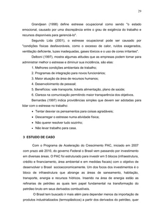 29
Grandjean (1998) define estresse ocupacional como sendo "o estado
emocional, causado por uma discrepância entre o grau de exigência do trabalho e
recursos disponíveis para gerenciá-Io".
Segundo Lida (2001), o estresse ocupacional pode ser causado por
"condições físicas desfavoráveis, como o excesso de calor, ruídos exagerados,
ventilação deficiente, luzes inadequadas, gases tóxicos e o uso de cores irritantes".
Delboni (1997), mostra algumas atitudes que as empresas podem tomar para
administrar melhor o estresse e diminuir sua incidência, são elas:
1. Melhores condições ambientais de trabalho;
2. Programas de integração para novos funcionários;
3. Maior atuação da área de recursos humanos;
4. Desenvolvimento de pessoal;
5. Benefícios: vale transporte, tickets alimentação, plano de saúde;
6. Clareza na comunicação permitindo maior transparência dos objetivos.
Bernardes (1997) indica providências simples que devem ser adotadas para
lidar com o estresse no trabalho:
• Tentar desviar os pensamentos para coisas agradáveis;
• Descarregar o estresse numa atividade física;
• Não querer resolver tudo sozinho;
• Não levar trabalho para casa.
3 ESTUDO DE CASO
Com o Programa de Aceleração do Crescimento PAC, iniciado em 2007
com prazo até 2010, do governo Federal o Brasil vem passando por investimento
em diversas áreas. O PAC foi estruturado para investir em 5 blocos (infraestrutura,
crédito e financiamento, área ambiental e em medidas fiscais) com o objetivo de
desenvolver o Brasil socioeconomicamente. Um dos focos dos investimentos é o
bloco de infraestrutura que abrange as áreas de saneamento, habitação,
transporte, energia e recursos hídricos. Inserido na área de energia estão as
refinarias de petróleo as quais tem papel fundamental na transformação do
petróleo bruto em seus derivados combustíveis.
O Brasil tem buscado ir mais além para depender menos da importação de
produtos industrializados (termoplásticos) a partir dos derivados do petróleo, quer
 