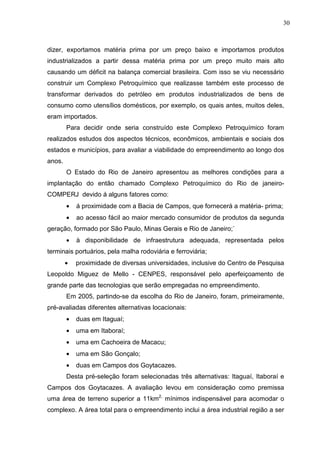 30
dizer, exportamos matéria prima por um preço baixo e importamos produtos
industrializados a partir dessa matéria prima por um preço muito mais alto
causando um déficit na balança comercial brasileira. Com isso se viu necessário
construir um Complexo Petroquímico que realizasse também este processo de
transformar derivados do petróleo em produtos industrializados de bens de
consumo como utensílios domésticos, por exemplo, os quais antes, muitos deles,
eram importados.
Para decidir onde seria construído este Complexo Petroquímico foram
realizados estudos dos aspectos técnicos, econômicos, ambientais e sociais dos
estados e municípios, para avaliar a viabilidade do empreendimento ao longo dos
anos.
O Estado do Rio de Janeiro apresentou as melhores condições para a
implantação do então chamado Complexo Petroquímico do Rio de janeiro-
COMPERJ devido á alguns fatores como:
• á proximidade com a Bacia de Campos, que fornecerá a matéria- prima;
• ao acesso fácil ao maior mercado consumidor de produtos da segunda
geração, formado por São Paulo, Minas Gerais e Rio de Janeiro;`
• à disponibilidade de infraestrutura adequada, representada pelos
terminais portuários, pela malha rodoviária e ferroviária;
• proximidade de diversas universidades, inclusive do Centro de Pesquisa
Leopoldo Miguez de Mello - CENPES, responsável pelo aperfeiçoamento de
grande parte das tecnologias que serão empregadas no empreendimento.
Em 2005, partindo-se da escolha do Rio de Janeiro, foram, primeiramente,
pré-avaliadas diferentes alternativas locacionais:
• duas em Itaguaí;
• uma em Itaboraí;
• uma em Cachoeira de Macacu;
• uma em São Gonçalo;
• duas em Campos dos Goytacazes.
Desta pré-seleção foram selecionadas três alternativas: Itaguaí, Itaboraí e
Campos dos Goytacazes. A avaliação levou em consideração como premissa
uma área de terreno superior a 11km2,
mínimos indispensável para acomodar o
complexo. A área total para o empreendimento inclui a área industrial região a ser
 