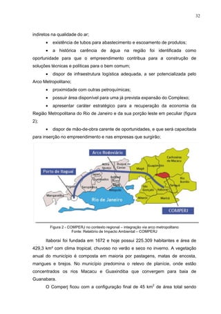 32
indiretos na qualidade do ar;
• existência de tubos para abastecimento e escoamento de produtos;
• a histórica carência de água na região foi identificada como
oportunidade para que o empreendimento contribua para a construção de
soluções técnicas e políticas para o bem comum;
• dispor de infraestrutura logística adequada, a ser potencializada pelo
Arco Metropolitano;
• proximidade com outras petroquímicas;
• possuir área disponível para uma já prevista expansão do Complexo;
• apresentar caráter estratégico para a recuperação da economia da
Região Metropolitana do Rio de Janeiro e da sua porção leste em peculiar (figura
2);
• dispor de mão-de-obra carente de oportunidades, e que será capacitada
para inserção no empreendimento e nas empresas que surgirão;
Figura 2 - COMPERJ no contexto regional – integração via arco metropolitano
Fonte: Relatório de Impacto Ambiental – COMPERJ
Itaboraí foi fundada em 1672 e hoje possui 225.309 habitantes e área de
429,3 km² com clima tropical, chuvoso no verão e seco no inverno. A vegetação
anual do município é composta em maioria por pastagens, matas de encosta,
mangues e brejos. No município predomina o relevo de planície, onde estão
concentrados os rios Macacu e Guaxindiba que convergem para baia de
Guanabara.
O Comperj ficou com a configuração final de 45 km2
de área total sendo
 