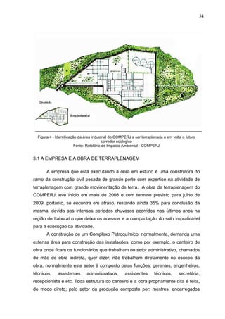 34
Figura 4 - Identificação da área industrial do COMPERJ a ser terraplenada e em volta o futuro
corredor ecológico
Fonte: Relatório de Impacto Ambiental - COMPERJ
3.1 A EMPRESA E A OBRA DE TERRAPLENAGEM
A empresa que está executando a obra em estudo é uma construtora do
ramo da construção civil pesada de grande porte com expertise na atividade de
terraplenagem com grande movimentação de terra. A obra de terraplenagem do
COMPERJ teve início em maio de 2008 e com termino previsto para julho de
2009, portanto, se encontra em atraso, restando ainda 35% para conclusão da
mesma, devido aos intensos períodos chuvosos ocorridos nos últimos anos na
região de Itaboraí o que deixa os acessos e a compactação do solo impraticável
para a execução da atividade.
A construção de um Complexo Petroquímico, normalmente, demanda uma
extensa área para construção das instalações, como por exemplo, o canteiro de
obra onde ficam os funcionários que trabalham no setor administrativo, chamados
de mão de obra indireta, quer dizer, não trabalham diretamente no escopo da
obra, normalmente este setor é composto pelas funções: gerentes, engenheiros,
técnicos, assistentes administrativos, assistentes técnicos, secretária,
recepcionista e etc. Toda estrutura do canteiro e a obra propriamente dita é feita,
de modo direto, pelo setor da produção composto por: mestres, encarregados
 
