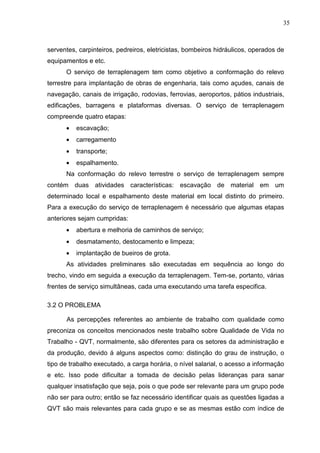35
serventes, carpinteiros, pedreiros, eletricistas, bombeiros hidráulicos, operados de
equipamentos e etc.
O serviço de terraplenagem tem como objetivo a conformação do relevo
terrestre para implantação de obras de engenharia, tais como açudes, canais de
navegação, canais de irrigação, rodovias, ferrovias, aeroportos, pátios industriais,
edificações, barragens e plataformas diversas. O serviço de terraplenagem
compreende quatro etapas:
• escavação;
• carregamento
• transporte;
• espalhamento.
Na conformação do relevo terrestre o serviço de terraplenagem sempre
contém duas atividades características: escavação de material em um
determinado local e espalhamento deste material em local distinto do primeiro.
Para a execução do serviço de terraplenagem é necessário que algumas etapas
anteriores sejam cumpridas:
• abertura e melhoria de caminhos de serviço;
• desmatamento, destocamento e limpeza;
• implantação de bueiros de grota.
As atividades preliminares são executadas em sequência ao longo do
trecho, vindo em seguida a execução da terraplenagem. Tem-se, portanto, várias
frentes de serviço simultâneas, cada uma executando uma tarefa especifica.
3.2 O PROBLEMA
As percepções referentes ao ambiente de trabalho com qualidade como
preconiza os conceitos mencionados neste trabalho sobre Qualidade de Vida no
Trabalho - QVT, normalmente, são diferentes para os setores da administração e
da produção, devido á alguns aspectos como: distinção do grau de instrução, o
tipo de trabalho executado, a carga horária, o nível salarial, o acesso a informação
e etc. Isso pode dificultar a tomada de decisão pelas lideranças para sanar
qualquer insatisfação que seja, pois o que pode ser relevante para um grupo pode
não ser para outro; então se faz necessário identificar quais as questões ligadas a
QVT são mais relevantes para cada grupo e se as mesmas estão com índice de
 