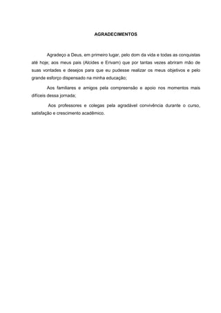 AGRADECIMENTOS
Agradeço a Deus, em primeiro lugar, pelo dom da vida e todas as conquistas
até hoje; aos meus pais (Alcides e Erivam) que por tantas vezes abriram mão de
suas vontades e desejos para que eu pudesse realizar os meus objetivos e pelo
grande esforço dispensado na minha educação;
Aos familiares e amigos pela compreensão e apoio nos momentos mais
difíceis dessa jornada;
Aos professores e colegas pela agradável convivência durante o curso,
satisfação e crescimento acadêmico.
 