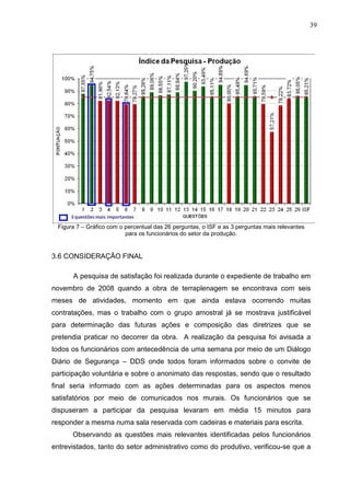 39
Figura 7 – Gráfico com o percentual das 26 perguntas, o ISF e as 3 perguntas mais relevantes
para os funcionários do setor da produção.
3.6 CONSIDERAÇÃO FINAL
A pesquisa de satisfação foi realizada durante o expediente de trabalho em
novembro de 2008 quando a obra de terraplenagem se encontrava com seis
meses de atividades, momento em que ainda estava ocorrendo muitas
contratações, mas o trabalho com o grupo amostral já se mostrava justificável
para determinação das futuras ações e composição das diretrizes que se
pretendia praticar no decorrer da obra. A realização da pesquisa foi avisada a
todos os funcionários com antecedência de uma semana por meio de um Diálogo
Diário de Segurança – DDS onde todos foram informados sobre o convite de
participação voluntária e sobre o anonimato das respostas, sendo que o resultado
final seria informado com as ações determinadas para os aspectos menos
satisfatórios por meio de comunicados nos murais. Os funcionários que se
dispuseram a participar da pesquisa levaram em média 15 minutos para
responder a mesma numa sala reservada com cadeiras e materiais para escrita.
Observando as questões mais relevantes identificadas pelos funcionários
entrevistados, tanto do setor administrativo como do produtivo, verificou-se que a
 
