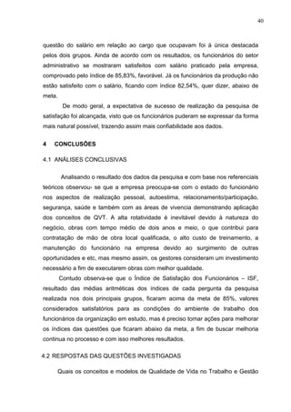 40
questão do salário em relação ao cargo que ocupavam foi á única destacada
pelos dois grupos. Ainda de acordo com os resultados, os funcionários do setor
administrativo se mostraram satisfeitos com salário praticado pela empresa,
comprovado pelo índice de 85,83%, favorável. Já os funcionários da produção não
estão satisfeito com o salário, ficando com índice 82,54%, quer dizer, abaixo de
meta.
De modo geral, a expectativa de sucesso de realização da pesquisa de
satisfação foi alcançada, visto que os funcionários puderam se expressar da forma
mais natural possível, trazendo assim mais confiabilidade aos dados.
4 CONCLUSÕES
4.1 ANÁLISES CONCLUSIVAS
Analisando o resultado dos dados da pesquisa e com base nos referenciais
teóricos observou- se que a empresa preocupa-se com o estado do funcionário
nos aspectos de realização pessoal, autoestima, relacionamento/participação,
segurança, saúde e também com as áreas de vivencia demonstrando aplicação
dos conceitos de QVT. A alta rotatividade é inevitável devido à natureza do
negócio, obras com tempo médio de dois anos e meio, o que contribui para
contratação de mão de obra local qualificada, o alto custo de treinamento, a
manutenção do funcionário na empresa devido ao surgimento de outras
oportunidades e etc, mas mesmo assim, os gestores consideram um investimento
necessário a fim de executarem obras com melhor qualidade.
Contudo observa-se que o Índice de Satisfação dos Funcionários – ISF,
resultado das médias aritméticas dos índices de cada pergunta da pesquisa
realizada nos dois principais grupos, ficaram acima da meta de 85%, valores
considerados satisfatórios para as condições do ambiente de trabalho dos
funcionários da organização em estudo, mas é preciso tomar ações para melhorar
os índices das questões que ficaram abaixo da meta, a fim de buscar melhoria
continua no processo e com isso melhores resultados.
4.2 RESPOSTAS DAS QUESTÕES INVESTIGADAS
Quais os conceitos e modelos de Qualidade de Vida no Trabalho e Gestão
 