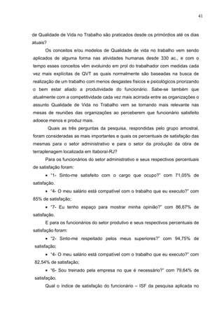 41
de Qualidade de Vida no Trabalho são praticados desde os primórdios até os dias
atuais?
Os conceitos e/ou modelos de Qualidade de vida no trabalho vem sendo
aplicados de alguma forma nas atividades humanas desde 330 ac., e com o
tempo esses conceitos vêm evoluindo em prol do trabalhador com medidas cada
vez mais explícitas de QVT as quais normalmente são baseadas na busca de
realização de um trabalho com menos desgastes físicos e psicológicos priorizando
o bem estar aliado a produtividade do funcionário. Sabe-se também que
atualmente com a competitividade cada vez mais acirrada entre as organizações o
assunto Qualidade de Vida no Trabalho vem se tornando mais relevante nas
mesas de reuniões das organizações ao perceberem que funcionário satisfeito
adoece menos e produz mais.
Quais as três perguntas da pesquisa, respondidas pelo grupo amostral,
foram consideradas as mais importantes e quais os percentuais de satisfação das
mesmas para o setor administrativo e para o setor da produção da obra de
terraplenagem localizada em Itaboraí-RJ?
Para os funcionários do setor administrativo e seus respectivos percentuais
de satisfação foram:
• “1- Sinto-me satisfeito com o cargo que ocupo?” com 71,05% de
satisfação.
• “4- O meu salário está compatível com o trabalho que eu executo?” com
85% de satisfação;
• “7- Eu tenho espaço para mostrar minha opinião?” com 86,67% de
satisfação.
E para os funcionários do setor produtivo e seus respectivos percentuais de
satisfação foram:
• “2- Sinto-me respeitado pelos meus superiores?” com 94,75% de
satisfação;
• “4- O meu salário está compatível com o trabalho que eu executo?” com
82,54% de satisfação;
• “6- Sou treinado pela empresa no que é necessário?” com 79,64% de
satisfação.
Qual o índice de satisfação do funcionário – ISF da pesquisa aplicada no
 