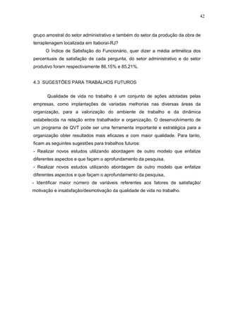 42
grupo amostral do setor administrativo e também do setor da produção da obra de
terraplenagem localizada em Itaboraí-RJ?
O Índice de Satisfação do Funcionário, quer dizer a média aritmética dos
percentuais de satisfação de cada pergunta, do setor administrativo e do setor
produtivo foram respectivamente 86,15% e 85,21%.
4.3 SUGESTÕES PARA TRABALHOS FUTUROS
Qualidade de vida no trabalho é um conjunto de ações adotadas pelas
empresas, como implantações de variadas melhorias nas diversas áreas da
organização, para a valorização do ambiente de trabalho e da dinâmica
estabelecida na relação entre trabalhador e organização. O desenvolvimento de
um programa de QVT pode ser uma ferramenta importante e estratégica para a
organização obter resultados mais eficazes e com maior qualidade. Para tanto,
ficam as seguintes sugestões para trabalhos futuros:
- Realizar novos estudos utilizando abordagem de outro modelo que enfatize
diferentes aspectos e que façam o aprofundamento da pesquisa,
- Realizar novos estudos utilizando abordagem de outro modelo que enfatize
diferentes aspectos e que façam o aprofundamento da pesquisa,
- Identificar maior número de variáveis referentes aos fatores de satisfação/
motivação e insatisfação/desmotivação da qualidade de vida no trabalho.
 
