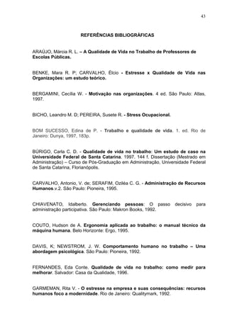 43
REFERÊNCIAS BIBLIOGRÁFICAS
ARAÚJO, Márcia R. L. – A Qualidade de Vida no Trabalho de Professores de
Escolas Públicas.
BENKE, Mara R. P; CARVALHO, Élcio - Estresse x Qualidade de Vida nas
Organizações: um estudo teórico.
BERGAMINI, Cecília W. - Motivação nas organizações. 4 ed. São Paulo: Atlas,
1997.
BICHO, Leandro M. D; PEREIRA, Susete R. - Stress Ocupacional.
BOM SUCESSO, Edina de P. - Trabalho e qualidade de vida. 1. ed. Rio de
Janeiro: Dunya, 1997, 183p.
BÚRIGO, Carla C. D. - Qualidade de vida no trabalho: Um estudo de caso na
Universidade Federal de Santa Catarina. 1997. 144 f. Dissertação (Mestrado em
Administração) – Curso de Pós-Graduação em Administração, Universidade Federal
de Santa Catarina, Florianópolis.
CARVALHO, Antonio, V. de; SERAFIM, Oziléa C. G. - Administração de Recursos
Humanos.v.2. São Paulo: Pioneira, 1995.
CHIAVENATO, Idalberto. Gerenciando pessoas: O passo decisivo para
administração participativa. São Paulo: Makron Books, 1992.
COUTO, Hudson de A. Ergonomia aplicada ao trabalho: o manual técnico da
máquina humana. Belo Horizonte: Ergo, 1995.
DAVIS, K; NEWSTROM, J. W. Comportamento humano no trabalho – Uma
abordagem psicológica. São Paulo: Pioneira, 1992.
FERNANDES, Eda Conte. Qualidade de vida no trabalho: como medir para
melhorar. Salvador: Casa da Qualidade, 1996.
GARMEMAN, Rita V. - O estresse na empresa e suas consequências: recursos
humanos foco a modernidade. Rio de Janeiro: Qualitymark, 1992.
 