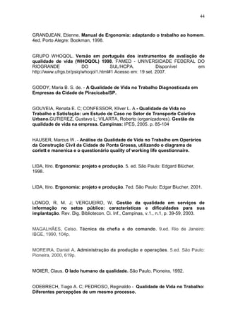 44
GRANDJEAN, Etienne. Manual de Ergonomia: adaptando o trabalho ao homem.
4ed. Porto Alegre: Bookman, 1998.
GRUPO WHOQOL. Versão em português dos instrumentos de avaliação de
qualidade de vida (WHOQOL) 1998. FAMED - UNIVERSIDADE FEDERAL DO
RIOGRANDE DO SUL/HCPA. Disponível em
http://www.ufrgs.br/psiq/whoqol1.html#1 Acesso em: 19 set. 2007.
GODOY, Maria B. S. de. - A Qualidade de Vida no Trabalho Diagnosticada em
Empresas da Cidade de Piracicaba/SP.
GOUVEIA, Renata E. C; CONFESSOR, Kliver L. A - Qualidade de Vida no
Trabalho e Satisfação: um Estudo de Caso no Setor de Transporte Coletivo
Urbano.GUTIEREZ, Gustavo L; VILARTA, Roberto (organizadores). Gestão da
qualidade de vida na empresa. Campinas: IPES, 2005. p. 85-104
HAUSER, Marcus W. - Análise da Qualidade de Vida no Trabalho em Operários
da Construção Civil da Cidade de Ponta Grossa, utilizando o diagrama de
corlett e manenica e o questionário quality of working life questionnaire.
LIDA, Itiro. Ergonomia: projeto e produção. 5. ed. São Paulo: Edgard Blücher,
1998.
LIDA, Itiro. Ergonomia: projeto e produção. 7ed. São Paulo: Edgar Blucher, 2001.
LONGO, R. M. J; VERGUEIRO, W. Gestão da qualidade em serviços de
informação no setos público: características e dificuldades para sua
implantação. Rev. Dig. Bibliotecon. Ci. Inf., Campinas, v.1., n.1, p. 39-59, 2003.
MAGALHÃES, Celso. Técnica da chefia e do comando. 9.ed. Rio de Janeiro:
IBGE, 1990, 104p.
MOREIRA, Daniel A. Administração da produção e operações. 5.ed. São Paulo:
Pioneira, 2000, 619p.
MOllER, Claus. O lado humano da qualidade. São Paulo. Pioneira, 1992.
ODEBRECH, Tiago A. C; PEDROSO, Reginaldo - Qualidade de Vida no Trabalho:
Diferentes percepções de um mesmo processo.
 