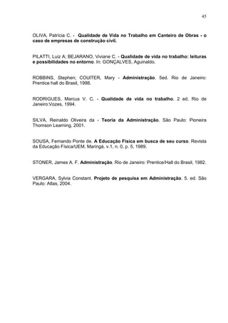 45
OLIVA, Patrícia C. - Qualidade de Vida no Trabalho em Canteiro de Obras - o
caso de empresas de construção civil.
PILATTI, Luiz A; BEJARANO, Viviane C. - Qualidade de vida no trabalho: leituras
e possibilidades no entorno. In: GONÇALVES, Aguinaldo.
ROBBINS, Stephen; COUlTER, Mary - Administração. 5ed. Rio de Janeiro:
Prentice hall do Brasil, 1998.
RODRIGUES, Marcus V. C. - Qualidade de vida no trabalho. 2 ed. Rio de
Janeiro:Vozes, 1994.
SILVA, Reinaldo Oliveira da - Teoria da Administração. São Paulo: Pioneira
Thomson Learning, 2001.
SOUSA, Fernando Ponte de. A Educação Física em busca de seu curso. Revista
da Educação Física/UEM, Maringá, v.1, n. 0, p. 5, 1989.
STONER, James A. F. Administração. Rio de Janeiro: Prentice/Hall do Brasil, 1982.
VERGARA, Sylvia Constant. Projeto de pesquisa em Administração. 5. ed. São
Paulo: Atlas, 2004.
 