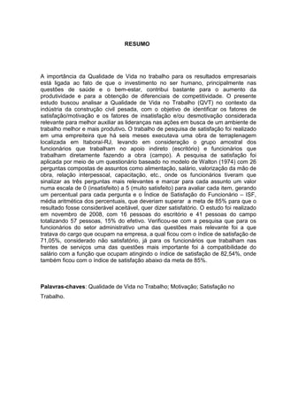 RESUMO
A importância da Qualidade de Vida no trabalho para os resultados empresariais
está ligada ao fato de que o investimento no ser humano, principalmente nas
questões de saúde e o bem-estar, contribui bastante para o aumento da
produtividade e para a obtenção de diferenciais de competitividade. O presente
estudo buscou analisar a Qualidade de Vida no Trabalho (QVT) no contexto da
indústria da construção civil pesada, com o objetivo de identificar os fatores de
satisfação/motivação e os fatores de insatisfação e/ou desmotivação considerada
relevante para melhor auxiliar as lideranças nas ações em busca de um ambiente de
trabalho melhor e mais produtivo. O trabalho de pesquisa de satisfação foi realizado
em uma empreiteira que há seis meses executava uma obra de terraplenagem
localizada em Itaboraí-RJ, levando em consideração o grupo amostral dos
funcionários que trabalham no apoio indireto (escritório) e funcionários que
trabalham diretamente fazendo a obra (campo). A pesquisa de satisfação foi
aplicada por meio de um questionário baseado no modelo de Walton (1974) com 26
perguntas compostas de assuntos como alimentação, salário, valorização da mão de
obra, relação interpessoal, capacitação, etc., onde os funcionários tiveram que
sinalizar as três perguntas mais relevantes e marcar para cada assunto um valor
numa escala de 0 (insatisfeito) a 5 (muito satisfeito) para avaliar cada item, gerando
um percentual para cada pergunta e o Índice de Satisfação do Funcionário – ISF,
média aritmética dos percentuais, que deveriam superar a meta de 85% para que o
resultado fosse considerável aceitável, quer dizer satisfatório. O estudo foi realizado
em novembro de 2008, com 16 pessoas do escritório e 41 pessoas do campo
totalizando 57 pessoas, 15% do efetivo. Verificou-se com a pesquisa que para os
funcionários do setor administrativo uma das questões mais relevante foi a que
tratava do cargo que ocupam na empresa, a qual ficou com o índice de satisfação de
71,05%, considerado não satisfatório, já para os funcionários que trabalham nas
frentes de serviços uma das questões mais importante foi à compatibilidade do
salário com a função que ocupam atingindo o índice de satisfação de 82,54%, onde
também ficou com o índice de satisfação abaixo da meta de 85%.
Palavras-chaves: Qualidade de Vida no Trabalho; Motivação; Satisfação no
Trabalho.
 