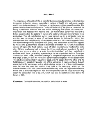 ABSTRACT
The importance of quality of life at work for business results is linked to the fact that
investment in human beings, especially in matters of health and well-being, greatly
contributes to increasing productivity and achieving competitiveness differentials. The
present study aimed to analyze the Quality of Work Life (QWL) in the context of the
heavy construction industry, with the aim of identifying the factors of satisfaction /
motivation and dissatisfaction factors and / or demotivation considered relevant to
better assist leaders the actions in pursuit of a better working environment and more
productive. The job satisfaction survey was carried out in a contractor who six
months ago performed a work of earthwork located in Itaboraí-RJ, taking into
consideration the sample group of employees who work in indirect support (office)
and staff working directly doing the work (field). The satisfaction survey was applied
by means of a questionnaire based on the model of Walton (1974) with 26 questions
consist of topics like food, salary, value of labor, interpersonal relationship skills,
etc.., Where employees had to signal the three most relevant questions for each
subject and score a value on a scale from 0 (dissatisfied) to 5 (very satisfied) to
evaluate each item, generating a percentage for each question and the Employee
Satisfaction Index - ISF, arithmetic average of the percentage which should exceed
the target of 85% so that the result was considerable acceptable means satisfactory.
The study was conducted in November 2008, with 16 people from the office and the
field totaling 41 people 57 people 15% of the workforce. It has been found through
research that for employees in the administrative sector one of the most important
was the one that was the position they hold in the company, which got the
satisfaction rate of 71.05%, considered unsatisfactory, since for Employees in service
fronts one of the most important was the compatibility with the wage function they
reach the satisfaction rate of 82.54%, which was also the satisfaction rate below the
target of 85%.
Keywords: Quality of Work Life, Motivation, satisfaction at work.
 