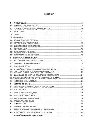 SUMÁRIO
1 INTRODUÇÃO ........................................................................................................................8
1.1 CONSIDERAÇÕES INICIAIS .....................................................................................8
1.2 FORMULAÇÃO DA SITUAÇÃO PROBLEMA ..........................................................10
1.3 OBJETIVOS..............................................................................................................11
1.3.1 Geral:.......................................................................................................................11
1.3.2 Específico:...............................................................................................................11
1.4 DELIMITAÇÃO DO ESTUDO ...................................................................................11
1.5 IMPORTÂNCIA DO ESTUDO...................................................................................12
1.6 QUESTÕES E/OU HIPÓTESES...............................................................................13
1.7 METODOLOGIA.......................................................................................................13
1.8 DEFINIÇÃO DE TERMOS........................................................................................16
1.9 ORGANIZAÇÃO DO ESTUDO.................................................................................16
2 REVISÃO DE LITERATURA...............................................................................................17
2.1 HISTÓRICO E EVOLUÇÃO DA QVT .......................................................................17
2.2 FATORES ORGANIZACIONAIS........................................................................................19
2.3 QUALIDADE TOTAL ................................................................................................22
2.4 RELAÇÕES E FATORES INTERPESSOAIS NA QVT.............................................22
2.5 ARRANJO FÍSICO E AMBIENTE DE TRABALHO...................................................23
2.6 QUALIDADE DE VIDA NO TRABALHO E MOTIVAÇÃO .........................................24
2.6.1 CORRELAÇÃO ENTRE QVT E MOTIVAÇÃO HUMANA.......................................25
2.7 ESTRESSE OCUPACIONAL....................................................................................27
3 ESTUDO DE CASO .................................................................................................34
3.1 A EMPRESA E A OBRA DE TERRAPLENAGEM....................................................35
3.2 O PROBLEMA..........................................................................................................36
3.3 AS POSSÍVEIS SOLUÇÕES....................................................................................36
3.4 A SOLUÇÃO ESCOLHIDA .......................................................................................36
3.5 A PESQUISA DE SATISFAÇÃO ..............................................................................36
3.6 CONSIDERAÇÃO FINAL.......................................................................................... 39
4 CONCLUSÕES ........................................................................................................40
4.1 ANÁLISES CONCLUSIVAS......................................................................................40
4.2 RESPOSTAS DAS QUESTÕES INVESTIGADAS ...................................................40
4.3 SUGESTÕES PARA TRABALHOS FUTUROS........................................................42
REFERÊNCIAS BIBLIOGRÁFICAS ........................................................................43
 