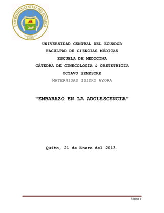 Página 1
UNIVERSIDAD CENTRAL DEL ECUADOR
FACULTAD DE CIENCIAS MÉDICAS
ESCUELA DE MEDICINA
CÁTEDRA DE GINECOLOGIA & OBSTETRICIA
OCTAVO SEMESTRE
MATERNIDAD ISIDRO AYORA
“EMBARAZO EN LA ADOLESCENCIA”
Quito, 21 de Enero del 2013.
 