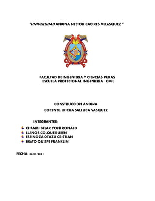 “UNIVERSIDAD ANDINA NESTOR CACERES VELASQUEZ”
FACULTAD DE INGENIERIA Y CIENCIAS PURAS
ESCUELA PROFECIONAL INGENIERIA CIVIL
CONSTRUCCION ANDINA
DOCENTE: ERICKA SALLUCA VASQUEZ
INTEGRANTES:
CHAMBI BEJAR YONI RONALD
LLANOS COLQUERUBEN
ESPINOZA OTAZU CRISTIAN
BEATO QUISPE FRANKLIN
FECHA: 06/01/2021
 