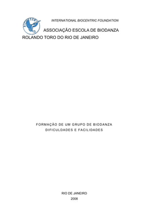 INTERNATIONAL BIOCENTRIC FOUNDATION
ASSOCIAÇÃO ESCOLA DE BIODANZA
ROLANDO TORO DO RIO DE JANEIRO
FORMAÇÃO DE UM GRUPO DE BIODANZA
DIFICULDADES E FACILIDADES
RIO DE JANEIRO
2008
 