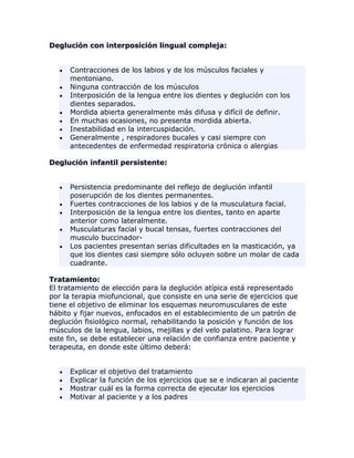 Deglución con interposición lingual compleja:
Contracciones de los labios y de los músculos faciales y
mentoniano.
Ninguna contracción de los músculos
Interposición de la lengua entre los dientes y deglución con los
dientes separados.
Mordida abierta generalmente más difusa y difícil de definir.
En muchas ocasiones, no presenta mordida abierta.
Inestabilidad en la intercuspidación.
Generalmente , respiradores bucales y casi siempre con
antecedentes de enfermedad respiratoria crónica o alergias
Deglución infantil persistente:
Persistencia predominante del reflejo de deglución infantil
poserupción de los dientes permanentes.
Fuertes contracciones de los labios y de la musculatura facial.
Interposición de la lengua entre los dientes, tanto en aparte
anterior como lateralmente.
Musculaturas facial y bucal tensas, fuertes contracciones del
musculo buccinador-
Los pacientes presentan serias dificultades en la masticación, ya
que los dientes casi siempre sólo ocluyen sobre un molar de cada
cuadrante.
Tratamiento:
El tratamiento de elección para la deglución atípica está representado
por la terapia miofuncional, que consiste en una serie de ejercicios que
tiene el objetivo de eliminar los esquemas neuromusculares de este
hábito y fijar nuevos, enfocados en el establecimiento de un patrón de
deglución fisiológico normal, rehabilitando la posición y función de los
músculos de la lengua, labios, mejillas y del velo palatino. Para lograr
este fin, se debe establecer una relación de confianza entre paciente y
terapeuta, en donde este último deberá:
Explicar el objetivo del tratamiento
Explicar la función de los ejercicios que se e indicaran al paciente
Mostrar cuál es la forma correcta de ejecutar los ejercicios
Motivar al paciente y a los padres
 