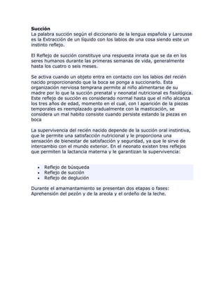 Succión
La palabra succión según el diccionario de la lengua española y Larousse
es la Extracción de un líquido con los labios de una cosa siendo este un
instinto reflejo.
El Reflejo de succión constituye una respuesta innata que se da en los
seres humanos durante las primeras semanas de vida, generalmente
hasta los cuatro o seis meses.
Se activa cuando un objeto entra en contacto con los labios del recién
nacido proporcionando que la boca se ponga a succionarlo. Esta
organización nerviosa temprana permite al niño alimentarse de su
madre por lo que la succión prenatal y neonatal nutricional es fisiológica.
Este reflejo de succión es considerado normal hasta que el niño alcanza
los tres años de edad, momento en el cual, con l aparición de la piezas
temporales es reemplazado gradualmente con la masticación, se
considera un mal habito consiste cuando persiste estando la piezas en
boca
La supervivencia del recién nacido depende de la succión oral instintiva,
que le permite una satisfacción nutricional y le proporciona una
sensación de bienestar de satisfacción y seguridad, ya que le sirve de
intercambio con el mundo exterior. En el neonato existen tres reflejos
que permiten la lactancia materna y le garantizan la supervivencia:
Reflejo de búsqueda
Reflejo de succión
Reflejo de deglución
Durante el amamantamiento se presentan dos etapas o fases:
Aprehensión del pezón y de la areola y el ordeño de la leche.
 