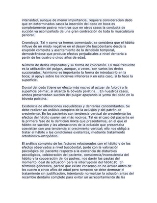 intensidad, aunque de menor importancia, requiere consideración dado
que en determinados casos la inserción del dedo en boca es
completamente pasiva mientras que en otros casos la conducta de
succión va acompañada de una gran contracción de toda la musculatura
perioral.
Cronología. Tal y como ya hemos comentado, se considera que el hábito
influye de un modo negativo en el desarrollo bucodentario desde la
erupción completa y asentamiento de la dentición temporal,
demostrándose que produce efectos perjudiciales a nivel dentario a
partir de los cuatro o cinco años de edad.
Número de dedos implicados y su forma de colocación. Lo más frecuente
es la utilización del pulgar, aunque, a veces, son varios los dedos
succionados. Asimismo es importante la forma de introducirlo en la
boca; si apoya sobre los incisivos inferiores y en este caso, si lo hace la
superficie.
Dorsal del dedo (tiene un efecto más nocivo al actuar de fulcro) o la
superficie palmar, si alcanza la bóveda palatina... En nuestros casos,
ambos presentaban succión del pulgar apoyando la yema del dedo en la
bóveda palatina.
Existencia de alteraciones esqueléticas y dentarias concomitantes. Se
debe realizar un análisis completo de la oclusión y del patrón de
crecimiento. En los pacientes con tendencia vertical de crecimiento los
efectos del hábito suelen ser más nocivos. Tal es el caso del paciente en
la primera fase de la dentición mixta que presentamos, en el que el
hábito de succión y las alteraciones de la oclusión que presentaba
coexistían con una tendencia al crecimiento vertical; ello nos obligó a
tratar el hábito y las condiciones existentes, mediante tratamiento
ortodóncico-ortopédico.
El análisis completo de los factores relacionados con el hábito y de los
efectos observados a nivel bucodental, junto con la valoración
psicológica del paciente respecto a la existencia de disturbios
psicológicos, colaboración del paciente, consciencia/inconsciencia del
hábito y la cooperación de los padres, nos darán las pautas del
momento ideal de actuación para la interrupción del hábito10. En
términos generales, parece que existe consenso en no actuar antes de
los cuatro o cinco años de edad pero tampoco se debe demorar el
tratamiento sin justificación, intentando normalizar la oclusión antes del
recambio dentario completo para evitar un acrecentamiento de las
 
