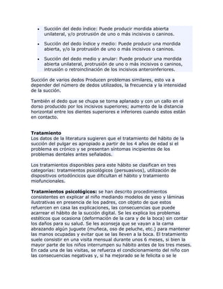Succión del dedo índice: Puede producir mordida abierta
unilateral, y/o protrusión de uno o más incisivos o caninos.
Succión del dedo índice y medio: Puede producir una mordida
abierta, y/o la protrusión de uno o más incisivos o caninos.
Succión del dedo medio y anular: Puede producir una mordida
abierta unilateral, protrusión de uno o más incisivos o caninos,
intrusión o retroinclinación de los incisivos anteroinferiores.
Succión de varios dedos Producen problemas similares, esto va a
depender del número de dedos utilizados, la frecuencia y la intensidad
de la succión.
También el dedo que se chupa se torna aplanado y con un callo en el
dorso producido por los incisivos superiores; aumento de la distancia
horizontal entre los dientes superiores e inferiores cuando estos están
en contacto.
Tratamiento
Los datos de la literatura sugieren que el tratamiento del hábito de la
succión del pulgar es apropiado a partir de los 4 años de edad si el
problema es crónico y se presentan síntomas incipientes de los
problemas dentales antes señalados.
Los tratamientos disponibles para este hábito se clasifican en tres
categorías: tratamientos psicológicos (persuasivos), utilización de
dispositivos ortodóncicos que dificultan el hábito y tratamiento
miofuncionales.
Tratamientos psicológicos: se han descrito procedimientos
consistentes en explicar al niño mediando modelos de yeso y láminas
ilustrativas en presencia de los padres, con objeto de que estos
refuercen en casa las explicaciones, las consecuencias que puede
acarrear el hábito de la succión digital. Se les explica los problemas
estéticos que ocasiona (deformación de la cara y de la boca) sin contar
los daños para su salud. Se les aconseja que se vayan a la cama
abrazando algún juguete (muñeca, oso de peluche, etc.) para mantener
las manos ocupadas y evitar que se las lleven a la boca. El tratamiento
suele consistir en una visita mensual durante unos 6 meses, si bien la
mayor parte de los niños interrumpen su hábito antes de los tres meses.
En cada una de las visitas, se refuerza el condicionamiento del niño con
las consecuencias negativas y, si ha mejorado se le felicita o se le
 