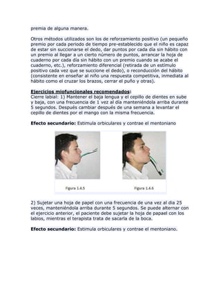 premia de alguna manera.
Otros métodos utilizados son los de reforzamiento positivo (un pequeño
premio por cada periodo de tiempo pre-establecido que el niño es capaz
de estar sin succionarse el dedo, dar puntos por cada día sin hábito con
un premio al llegar a un cierto número de puntos, arrancar la hoja de
cuaderno por cada día sin hábito con un premio cuando se acabe el
cuaderno, etc.), reforzamiento diferencial (retirada de un estímulo
positivo cada vez que se succione el dedo), o reconducción del hábito
(consistente en enseñar al niño una respuesta competitiva, inmediata al
hábito como el cruzar los brazos, cerrar el puño y otras).
Ejercicios miofuncionales recomendados:
Cierre labial: 1) Mantener el baja lengua y el cepillo de dientes en sube
y baja, con una frecuencia de 1 vez al día manteniéndola arriba durante
5 segundos. Después cambiar después de una semana a levantar el
cepillo de dientes por el mango con la misma frecuencia.
Efecto secundario: Estimula orbiculares y contrae el mentoniano
2) Sujetar una hoja de papel con una frecuencia de una vez al dia 25
veces, manteniéndola arriba durante 5 segundos. Se puede alternar con
el ejercicio anterior, el paciente debe sujetar la hoja de papael con los
labios, mientras el terapista trata de sacarla de la boca.
Efecto secundario: Estimula orbiculares y contrae el mentoniano.
 