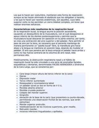 Los que lo hacen por costumbre, mantienen esta forma de respiración
aunque se les hayan eliminado el obstáculo que los obligaban a hacerlo,
y los que lo hacen por razones anatómicas, son aquellos, cuyo labio
superior corto no les permiten un cierre bilabial completo, sin tener que
realizar enormes esfuerzos.
Características más resaltantes de la respiración bucal
En la respiración bucal, la lengua asume la posición ascendente,
causando un desequilibrio de la musculatura, con el cual desaparece el
apoyo interno de los dientes posterosuperiores y permite que la
musculatura bucal descanse sin oposición en la parte externa; por tanto,
se crea una contracción del arco superior y del paladar. Para permitir el
paso de aire por la boca, es necesario que el paciente mantenga de
manera permanente un "pasillo bucal" libre, la mandíbula gira hacia
abajo y la lengua se mantiene en posición baja, dejando de modelar el
paladar. El aire que penetra por la boca empuja el paladar hacia arriba y
como no hay fuerza contraria de la columna de aire nasal, éste
permanece alto.
Históricamente, la obstrucción respiratoria nasal y el hábito de
respiración bucal ha sido vinculado a una serie de anomalías faciales,
esqueléticas y dentarias, denominadas FACIES ADENOIDEA o Síndrome
de la Cara Larga, que se caracteriza por:
Cara larga (mayor altura del tercio inferior de la cara)
Ojeras
Depresión malar
Tercio inferior aumentado
Resequedad e incompetencia labial
un paladar ojival ya sea en forma de V ó U,
Mordida abierta anterior
Mordida cruzada posterior
Colapso del maxilar superior.
Gingivitis
elevación de la base de la nariz (que presentara su punta elevada,
permitiendo una observación frontal de las narinas, que serán
estrechas)
Maxilar superior protruído.
Vestibularización de los incisivos superiores, gran resalte.
Retrusión maxilar,
incisivos inferiores lingualizados y apiñados.
 