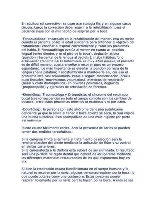 En adultos: rol correctivo; se usan aparatologia fija y en algunos casos
cirugía. Luego la corrección debe recurrir a la rehabilitación pues el
paciente sigue con el mal habito de respirar por la boca.
-Fonoaudiólogo: encargado en la rehabilitación del menor, esta es mejor
cuando el paciente posee la edad suficiente para entender el objetivo del
tratamiento; enseñar a respirar correctamente y tratar los problemas
del habla. El Fonoaudiólogo evalúa al menor en cuanto a: posición
lingual (entre dientes y en el piso de la boca), deglución atípica
(posición interdental de la lengua al deglutir), malos hábitos, fono
articulación (fonema S). El tratamiento es muy difícil porque: el paciente
es de difícil manejo, cuesta enseñar a respirar pues es un proceso
espontaneo. Lo más importante es enseñar la posición correcta de la
lengua (hacia palatino) y acostumbrarlo a mantenerla allí, con eso el
problema está casi solucionado. Pasos a seguir: concienciación, praxis
buco linguales (movimientos voluntarios), ejercicios de respiración
(nasal y costo diafragmática) en diversas posiciones, deglución
(propiocepción) y ejercicios de articulación de fonemas.
-Kinesiólogo, Traumatólogo y Ortopedista: el síndrome del respirador
bucal trae consecuencias en todo el cuerpo como lo son los cambios de
postura, entre estos problemas tenemos la escoliosis y el pie plano.
-Odontólogo: la persona con este síndrome tiene una autohigiene
deficiente ya que la saliva al tener la boca abierta se seca, lo cual impide
una buena autoclisis. Esto acompañado de una mala higiene por parte
del individuo
Puede causar fácilmente caries. Ante la presencia de caries se pueden
tomar dos medidas terapéuticas:
Si la caries se limita al esmalte el tratamiento de elección será la
remineralización del diente mediante la aplicación de flúor y su control
en visitas posteriores.
Si la caries afecta a la dentina esta deberá de ser eliminada. El resultado
será una pérdida de tejido dental que deberá de recuperarse mediante
los diferentes materiales restauradores de los que disponemos hoy en
día.
Si bien la respiración es una función innata en el cuerpo humano y lo
natural es respirar por la nariz, algunas personas respiran por la boca, lo
que puede optarse como una costumbre. Estas personas pueden
respirar libremente por su nariz pero lo hacen por la boca. A ellos se les
 