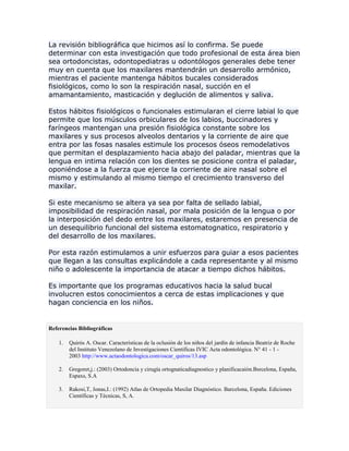 La revisión bibliográfica que hicimos así lo confirma. Se puede
determinar con esta investigación que todo profesional de esta área bien
sea ortodoncistas, odontopediatras u odontólogos generales debe tener
muy en cuenta que los maxilares mantendrán un desarrollo armónico,
mientras el paciente mantenga hábitos bucales considerados
fisiológicos, como lo son la respiración nasal, succión en el
amamantamiento, masticación y deglución de alimentos y saliva.
Estos hábitos fisiológicos o funcionales estimularan el cierre labial lo que
permite que los músculos orbiculares de los labios, buccinadores y
faríngeos mantengan una presión fisiológica constante sobre los
maxilares y sus procesos alveolos dentarios y la corriente de aire que
entra por las fosas nasales estimule los procesos óseos remodelativos
que permitan el desplazamiento hacia abajo del paladar, mientras que la
lengua en intima relación con los dientes se posicione contra el paladar,
oponiéndose a la fuerza que ejerce la corriente de aire nasal sobre el
mismo y estimulando al mismo tiempo el crecimiento transverso del
maxilar.
Si este mecanismo se altera ya sea por falta de sellado labial,
imposibilidad de respiración nasal, por mala posición de la lengua o por
la interposición del dedo entre los maxilares, estaremos en presencia de
un desequilibrio funcional del sistema estomatognatico, respiratorio y
del desarrollo de los maxilares.
Por esta razón estimulamos a unir esfuerzos para guiar a esos pacientes
que llegan a las consultas explicándole a cada representante y al mismo
niño o adolescente la importancia de atacar a tiempo dichos hábitos.
Es importante que los programas educativos hacia la salud bucal
involucren estos conocimientos a cerca de estas implicaciones y que
hagan conciencia en los niños.
Referencias Bibliográficas
1. Quirós A. Oscar. Características de la oclusión de los niños del jardín de infancia Beatriz de Roche
del Instituto Venezolano de Investigaciones Científicas IVIC Acta odontológica. N° 41 - 1 -
2003 http://www.actaodontologica.com/oscar_quiros/13.asp
2. Gregoret,j.: (2003) Ortodoncia y cirugía ortognaticadiagnostico y planificacaión.Bsrcelona, España,
Espaxs, S.A
3. Rakosi,T, Jonas,I.: (1992) Atlas de Ortopedia Maxilar Diagnóstico. Barcelona, España. Ediciones
Científicas y Técnicas, S, A.
 