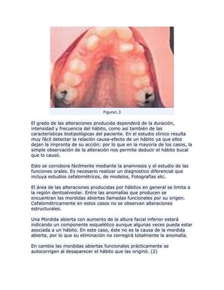 Figura1.3
El grado de las alteraciones producida dependerá de la duración,
intensidad y frecuencia del hábito, como así también de las
características biotipológicas del paciente. En el estudio clínico resulta
muy fácil detectar la relación causa-efecto de un hábito ya que ellos
dejan la impronta de su acción; por lo que en la mayoría de los casos, la
simple observación de la alteración nos permite deducir el hábito bucal
que lo causó.
Esto se corrobora fácilmente mediante la anamnesis y el estudio de las
funciones orales. Es necesario realizar un diagnostico diferencial que
incluya estudios cefalométricos, de modelos, Fotografías etc.
El área de las alteraciones producidas por hábitos en general se limita a
la región dentoalveolar. Entre las anomalías que producen se
encuentran las mordidas abiertas llamadas funcionales por su origen.
Cefalométricamente en estos casos no se observan alteraciones
estructurales.
Una Mordida abierta con aumento de la altura facial inferior estará
indicando un componente esquelético aunque algunas veces pueda estar
asociada a un hábito. En este caso, éste no es la causa de la mordida
abierta, por lo que su eliminación no corregirá totalmente la anomalía.
En cambio las mordidas abiertas funcionales prácticamente se
autocorrigen al desaparecer el hábito que las originó. (2)
 