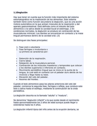 1.1Deglución
Hay que tener en cuenta que la función más importante del sistema
estomatognático es la masticación de los alimentos. Este sistema
también tiene como función secundaria la deglución, que es una acción
motora automática en la que actúan músculos de la respiración y del
aparato gastrointestinal. Está definida como el tránsito del bolo
alimenticio o la saliva desde la cavidad bucal al estómago. 2 En
condiciones normales, la deglución se produce sin contracción de las
musculaturas mímicas: Los dientes se encuentran en contacto y la masa
lingual permanece dentro de la cavidad oral. (3)
Se distinguen dos fases principales:
1. Fase oral o voluntaria
2. Fase faríngea o involuntaria o
La primera se caracteriza por:
Detención de la respiración.
Cierre labial.
Relajación de la musculatura perioral.
Contracción de los músculos maseteros y temporales que colocan
a los dientes superiores e inferiores en contacto.
Movimiento peristáltico lingual que se inicia en la punta de la
lengua, la cual está en contacto con el paladar duro detrás de los
incisivos y llega hasta su base.
Elevación del velo del paladar.
Ascenso del hioides.
Cuando el bolo alimenticio pasa los pilares anteriores del velo del
paladar, comienza la segunda fase, faríngea o refleja, que conduce este
bolo o saliva hasta el esófago, mediante la continuación de la onda
peristáltica.
La deglución descrita es la llamada "adulta" o "madura".
Se denomina "deglución infantil" a la que existe desde el nacimiento
hasta aproximadamente los 2 años de edad aunque puede llegar a
extenderse hasta los 5 años.
La deglución infantil típica del niño antes de la erupción dentaria, se
 