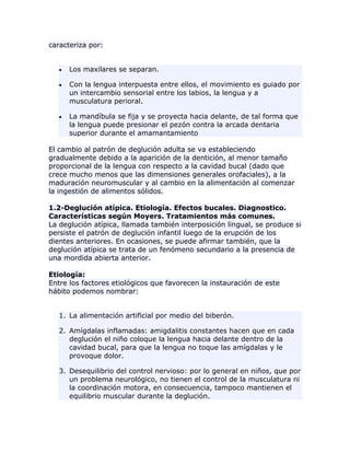 caracteriza por:
Los maxilares se separan.
Con la lengua interpuesta entre ellos, el movimiento es guiado por
un intercambio sensorial entre los labios, la lengua y a
musculatura perioral.
La mandíbula se fija y se proyecta hacia delante, de tal forma que
la lengua puede presionar el pezón contra la arcada dentaria
superior durante el amamantamiento
El cambio al patrón de deglución adulta se va estableciendo
gradualmente debido a la aparición de la dentición, al menor tamaño
proporcional de la lengua con respecto a la cavidad bucal (dado que
crece mucho menos que las dimensiones generales orofaciales), a la
maduración neuromuscular y al cambio en la alimentación al comenzar
la ingestión de alimentos sólidos.
1.2-Deglución atípica. Etiología. Efectos bucales. Diagnostico.
Características según Moyers. Tratamientos más comunes.
La deglución atípica, llamada también interposición lingual, se produce si
persiste el patrón de deglución infantil luego de la erupción de los
dientes anteriores. En ocasiones, se puede afirmar también, que la
deglución atípica se trata de un fenómeno secundario a la presencia de
una mordida abierta anterior.
Etiología:
Entre los factores etiológicos que favorecen la instauración de este
hábito podemos nombrar:
1. La alimentación artificial por medio del biberón.
2. Amígdalas inflamadas: amigdalitis constantes hacen que en cada
deglución el niño coloque la lengua hacia delante dentro de la
cavidad bucal, para que la lengua no toque las amígdalas y le
provoque dolor.
3. Desequilibrio del control nervioso: por lo general en niños, que por
un problema neurológico, no tienen el control de la musculatura ni
la coordinación motora, en consecuencia, tampoco mantienen el
equilibrio muscular durante la deglución.
 