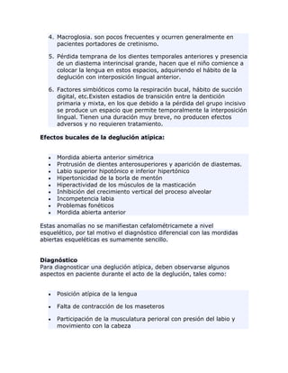 4. Macroglosia. son pocos frecuentes y ocurren generalmente en
pacientes portadores de cretinismo.
5. Pérdida temprana de los dientes temporales anteriores y presencia
de un diastema interincisal grande, hacen que el niño comience a
colocar la lengua en estos espacios, adquiriendo el hábito de la
deglución con interposición lingual anterior.
6. Factores simbióticos como la respiración bucal, hábito de succión
digital, etc.Existen estadios de transición entre la dentición
primaria y mixta, en los que debido a la pérdida del grupo incisivo
se produce un espacio que permite temporalmente la interposición
lingual. Tienen una duración muy breve, no producen efectos
adversos y no requieren tratamiento.
Efectos bucales de la deglución atípica:
Mordida abierta anterior simétrica
Protrusión de dientes anterosuperiores y aparición de diastemas.
Labio superior hipotónico e inferior hipertónico
Hipertonicidad de la borla de mentón
Hiperactividad de los músculos de la masticación
Inhibición del crecimiento vertical del proceso alveolar
Incompetencia labia
Problemas fonéticos
Mordida abierta anterior
Estas anomalías no se manifiestan cefalométricamete a nivel
esquelético, por tal motivo el diagnóstico diferencial con las mordidas
abiertas esqueléticas es sumamente sencillo.
Diagnóstico
Para diagnosticar una deglución atípica, deben observarse algunos
aspectos en paciente durante el acto de la deglución, tales como:
Posición atípica de la lengua
Falta de contracción de los maseteros
Participación de la musculatura perioral con presión del labio y
movimiento con la cabeza
 