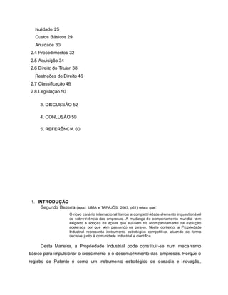 Nulidade 25
Custos Básicos 29
Anuidade 30
2.4 Procedimentos 32
2.5 Aquisição 34
2.6 Direito do Titular 38
Restrições de Direito 46
2.7 Classificação 48
2.8 Legislação 50
3. DISCUSSÂO 52
4. CONLUSÃO 59
5. REFERÊNCIA 60
1. INTRODUÇÃO
Segundo Bezerra (apud: LIMA e TAPAJÓS, 2003, p61) relata que:
O novo cenário internacional tornou a competitividade elemento inquestionável
de sobrevivência das empresas. A mudança de comportamento mundial vem
exigindo a adoção de ações que auxiliem no acompanhamento da evolução
acelerada por que vêm passando os países. Neste contexto, a Propriedade
Industrial representa instrumento estratégico competitivo, atuando de forma
decisiva junto à comunidade industrial e científica.
Desta Maneira, a Propriedade Industrial pode constituir-se num mecanismo
básico para impulsionar o crescimento e o desenvolvimento das Empresas. Porque o
registro de Patente é como um instrumento estratégico de ousadia e inovação,
 