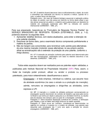 Art. 24º. O relatório deverá descrever clara e suficientemente o objeto, de modo
a possibilitar sua realização por técnico no assunto e indicar, quando for o
caso, a melhor forma de execução.
Parágrafo único - No caso de material biológico essencial à realização prática
do objeto do pedido, que não possa ser descrito na forma deste artigo e que
não estiver acessível ao público, o relatório será suplementado por depósito do
material em instituição autorizada pelo INPI ou indicada em acordo
internacional (CARDOSO1, 1996, p7).
Para sua preparação, basendo-se no “Formulário de Resposta Técnica Padrão” do
SERVIÇO BRASILEIRO DE RESPOSTA TÉCNICA (STEFANELO, 2006, p. 1-2),
podemos observar os seguintes itens:
1. Apresentar detalhes técnicos, com dados atualizados, para evitar a obtenção de
uma patente obsoleta;
2. Descrever de forma clara, para o examinado técnico compreenda perfeitamente a
matéria do pedido;
3. Não da margem aos concorrentes para reivindicar outro pedido para alternativas
de uma mesma invenção (incluindo essas alternativas no seu próprio pedido,
afinal as reivindicações são à extensão da proteção de uma patente, conforme o
Artigo abaixo);
Art. 41º A extensão da proteção conferida pela patente será determinada pelo
teor das reivindicações, interpretado com base no relatório descritivo e nos
desenhos (CARDOSO1, 1996, p10).
Todos estes aspectos devem ser realizados para as patentes sejam validadas, e
publicadas pelo Instituto Nacional de Propriedade Industrial (INPI) Para, assim, o
titular da invenção poder produzir, utilizar ou vender o produto ou processo
patenteado, para maior enteendimento classificaremos-o assim:
Empregador – é toda empresa, individual ou coletiva, que assume risco
da atividade econômica (no caso o estudo ou a produção da invenção),
admite, remunera os empregados e dirige-lhes as atividades, como
expressa a LPI:
Art. 88º. A invenção e o modelo de utilidade pertencem exclusivamente ao
empregador quando decorrerem de contrato de trabalho cuja execução ocorra
no Brasil e que tenha por objeto a pesquisa ou a atividade inventiva, ou resulte
esta da natureza dos serviços para os quais foi o empregado contratado.
Parágrafo 1º. Salvo expressa disposição contratual em contrário, a retribuição
pelo trabalho a que se refere este artigo limita-se ao salário ajustado.
Parágrafo 2º. Salvo prova em contrário, consideram -se desenvolvidos na
vigência do contrato a invenção ou o modelo de utilidade, cuja patente seja
requerida pelo empregado ate 1 (um) ano após a extinção do vínculo
empregatício (CARDOSO1, 1996, p21)
 