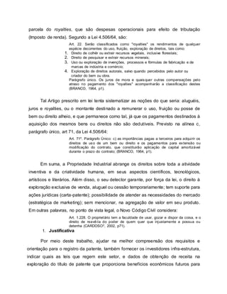parcela do royalties, que são despesas operacionais para efeito de tributação
(Imposto de renda). Segundo a Lei 4.506/64, são:
Art. 22. Serão classificados como "royalties" os rendimentos de qualquer
espécie decorrentes do uso, fruição, exploração de direitos, tais como:
1. Direito de colhêr ou extrair recursos vegetais, inclusive florestais;
2. Direito de pesquisar e extrair recursos minerais;
3. Uso ou exploração de invenções, processos e fórmulas de fabricação e de
marcas de indústria e comércio;
4. Exploração de direitos autorais, salvo quando percebidos pelo autor ou
criador do bem ou obra.
Parágrafo único. Os juros de mora e quaisquer outras compensações pelo
atraso no pagamento dos "royalties" acompanharão a classificação destes
(BRANCO, 1964, p1).
Tal Artigo prescrito em lei tenta sistematizar as noções do que seria: aluguéis,
juros e royalties, ou o montante destinado a remunerar o uso, fruição ou posse de
bem ou direito alheio, e que permanece como tal, já que os pagamentos destinados à
aquisição dos mesmos bens ou direitos não são dedutíveis. Previsto na alínea c,
parágrafo único, art 71, da Lei 4.506/64:
Art. 71º. Parágrafo Único: c) as importâncias pagas a terceiros para adquirir os
direitos de uso de um bem ou direito e os pagamentos para extensão ou
modificação do contrato, que constituirão aplicação de capital amortizável
durante o prazo do contrato; (BRANCO, 1964, p1).
Em suma, a Propriedade Industrial abrange os direitos sobre toda a atividade
inventiva e da criatividade humana, em seus aspectos científicos, tecnológicos,
artísticos e literários. Além disso, o seu detector garante, por força da lei, o direito à
exploração exclusiva de venda, aluguel ou cessão temporariamente; tem suporte para
ações jurídicas (carta-patente); possibilidade de atender as necessidades do mercado
(estratégica de marketing); sem mencionar, na agregação de valor em seu produto.
Em outras palavras, no ponto de vista legal, o Novo Código Cívil considera:
Art. 1.228. O proprietário tem a faculdade de usar, gozar e dispor da coisa, e o
direito de reavê-la do poder de quem quer que injustamente a possua ou
detenha (CARDOSO3, 2002, p71).
1. Justificativa
Por meio deste trabalho, ajudar na melhor compreensão dos requisitos e
orientação para o registro da patente, também fornecer os investidores infra-estrutura,
indicar quais as leis que regem este setor, e dados de obtenção de receita na
exploração do título de patente que proporciona benefícios econômicos futuros para
 