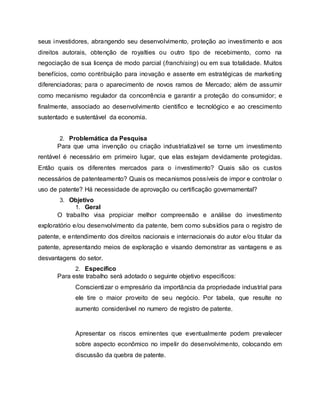 seus investidores, abrangendo seu desenvolvimento, proteção ao investimento e aos
direitos autorais, obtenção de royalties ou outro tipo de recebimento, como na
negociação de sua licença de modo parcial (franchising) ou em sua totalidade. Muitos
benefícios, como contribuição para inovação e assente em estratégicas de marketing
diferenciadoras; para o aparecimento de novos ramos de Mercado; além de assumir
como mecanismo regulador da concorrência e garantir a proteção do consumidor; e
finalmente, associado ao desenvolvimento cientifico e tecnológico e ao crescimento
sustentado e sustentável da economia.
2. Problemática da Pesquisa
Para que uma invenção ou criação industrializável se torne um investimento
rentável é necessário em primeiro lugar, que elas estejam devidamente protegidas.
Então quais os diferentes mercados para o investimento? Quais são os custos
necessários de patenteamento? Quais os mecanismos possíveis de impor e controlar o
uso de patente? Há necessidade de aprovação ou certificação governamental?
3. Objetivo
1. Geral
O trabalho visa propiciar melhor compreensão e análise do investimento
exploratório e/ou desenvolvimento da patente, bem como subsídios para o registro de
patente, e entendimento dos direitos nacionais e internacionais do autor e/ou titular da
patente, apresentando meios de exploração e visando demonstrar as vantagens e as
desvantagens do setor.
2. Especifico
Para este trabalho será adotado o seguinte objetivo especificos:
Conscientizar o empresário da importância da propriedade industrial para
ele tire o maior proveito de seu negócio. Por tabela, que resulte no
aumento considerável no numero de registro de patente.
Apresentar os riscos eminentes que eventualmente podem prevalecer
sobre aspecto econômico no impelir do desenvolvimento, colocando em
discussão da quebra de patente.
 